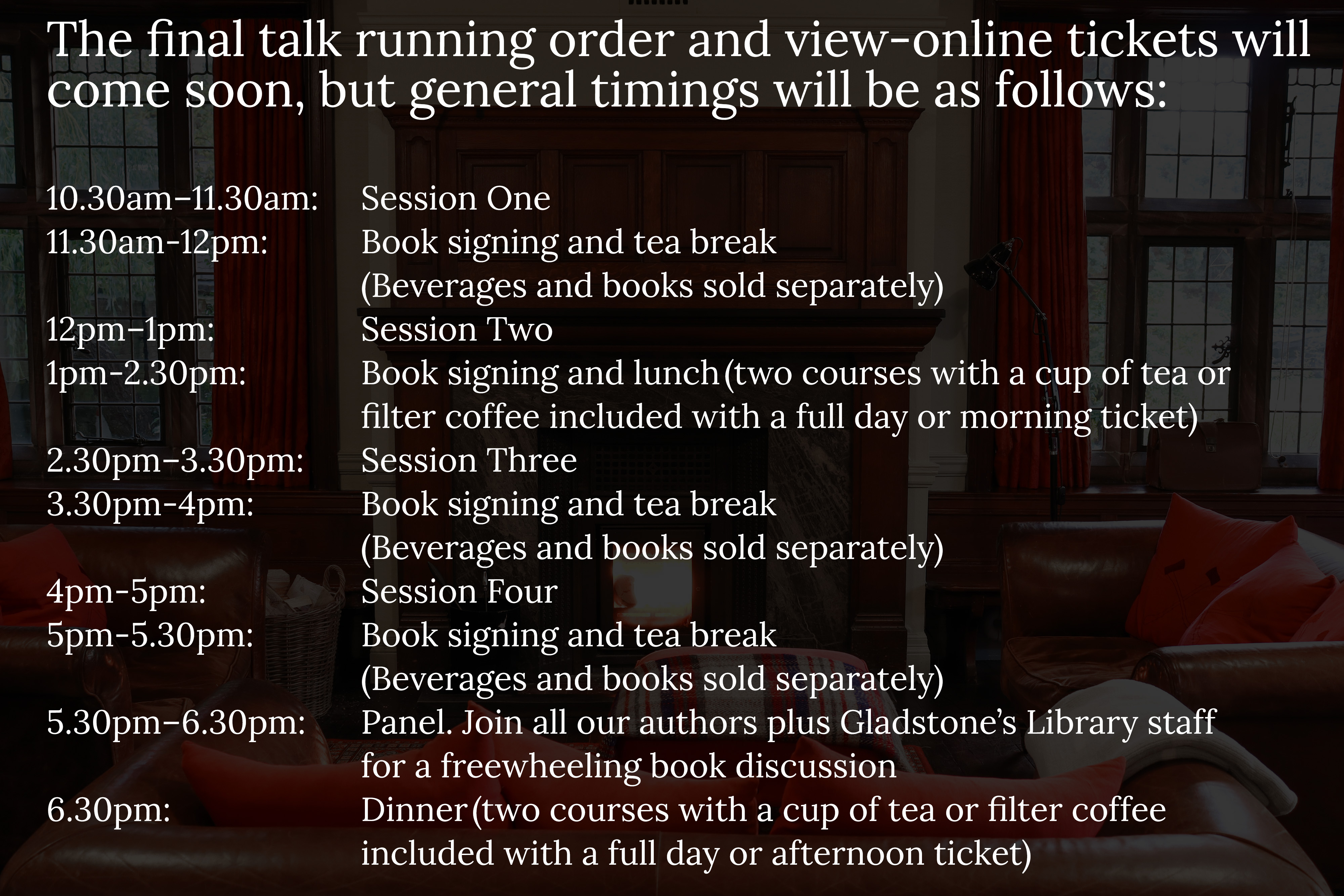 A graphic showing the general running times for the event. The final talk running order and view-online tickets will come soon, but general timings will be as follows:  10.30am–11.30am: 		Session One 11.30am-12pm:	Book signing and tea break  (beverages and books bought separately) 12pm–1pm:?			Session Two 1pm-2.30pm:?	Book signing and lunch?(two courses with a cup of tea or  filter coffee is included with a full day or morning ticket)?  2.30pm–3.30pm:?	Session Three 3.30pm-4pm: 	Book signing and tea break  4pm-5pm: 	Session Four 5pm-5.30pm: 	Book signing and tea break  5.30pm–6.30pm: 	Panel. Join all our authors plus Gladstone’s staff for a  freewheeling book discussion 6.30pm: 	Dinner?(two courses with a cup of tea or filter coffee is included with a full day or afternoon ticket)?